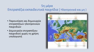5η μέρα
Επιτραπέζια εκπαιδευτικά παιχνίδια ( Ηλεκτρονικά και μη )
• Παρουσίαση και δημιουργία
επιτραπέζιων ηλεκτρονικών
παιχνιδιών
• Δημιουργία επιτραπέζιου
παιχνιδιού χωρίς τη χρήση
υπολογιστή
 