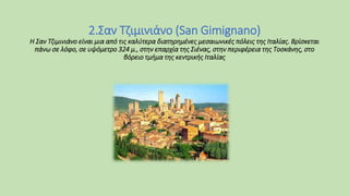 2.Σαν Τζιμινιάνο (San Gimignano)
Η Σαν Τζιμινιάνο είναι μια από τις καλύτερα διατηρημένες μεσαιωνικές πόλεις της Ιταλίας. Βρίσκεται
πάνω σε λόφο, σε υψόμετρο 324 μ., στην επαρχία της Σιένας, στην περιφέρεια της Τοσκάνης, στο
βόρειο τμήμα της κεντρικής Ιταλίας
 