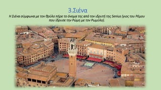 3.Σιένα
Η Σιένα σύμφωνα με τον θρύλο πήρε το όνομα της από τον ιδρυτή της Senius (γιος του Ρέμου
που ίδρυσε την Ρώμη με τον Ρωμύλο).
 