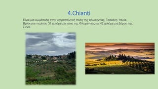 4.Chianti
Eίναι μια κωμόπολη στην μητροπολιτική πόλη της Φλωρεντίας, Τοσκάνη, Ιταλία.
Βρίσκεται περίπου 31 χιλιόμετρα νότια της Φλωρεντίας και 42 χιλιόμετρα βόρεια της
Σιένα.
 