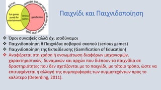 Παιχνίδι και Παιχνιδοποίηση
 Όροι συναφείς αλλά όχι ισοδύναμοι
 Παιχνιδοποίηση # Παιχνίδια σοβαρού σκοπού (serious games)
 Παιχνιδοποίηση της Εκπαίδευσης (Gamification of Education)
 Αναφέρεται στη χρήση ή ενσωμάτωση διαφόρων μηχανισμών,
χαρακτηριστικών, δυναμικών και αρχών που διέπουν τα παιχνίδια σε
δραστηριότητες που δεν σχετίζονται με το παιχνίδι, με τέτοιο τρόπο, ώστε να
επιτυγχάνεται η αλλαγή της συμπεριφοράς των συμμετεχόντων προς το
καλύτερο (Deterding, 2011).
 