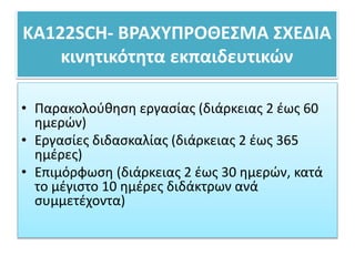 ΚΑ122SCH- ΒΡΑΧΥΠΡΟΘΕΣΜΑ ΣΧΕΔΙΑ
κινητικότητα εκπαιδευτικών
• Παρακολούθηση εργασίας (διάρκειας 2 έως 60
ημερών)
• Εργασίες διδασκαλίας (διάρκειας 2 έως 365
ημέρες)
• Επιμόρφωση (διάρκειας 2 έως 30 ημερών, κατά
το μέγιστο 10 ημέρες διδάκτρων ανά
συμμετέχοντα)
 