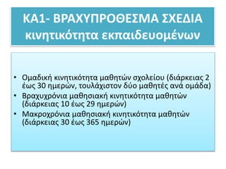 ΚΑ1- ΒΡΑΧΥΠΡΟΘΕΣΜΑ ΣΧΕΔΙΑ
κινητικότητα εκπαιδευομένων
• Ομαδική κινητικότητα μαθητών σχολείου (διάρκειας 2
έως 30 ημερών, τουλάχιστον δύο μαθητές ανά ομάδα)
• Βραχυχρόνια μαθησιακή κινητικότητα μαθητών
(διάρκειας 10 έως 29 ημερών)
• Μακροχρόνια μαθησιακή κινητικότητα μαθητών
(διάρκειας 30 έως 365 ημερών)
 