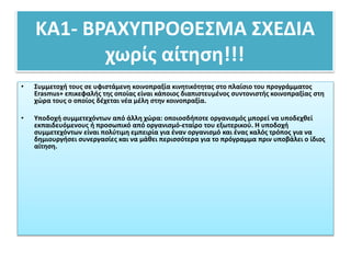 ΚΑ1- ΒΡΑΧΥΠΡΟΘΕΣΜΑ ΣΧΕΔΙΑ
χωρίς αίτηση!!!
• Συμμετοχή τους σε υφιστάμενη κοινοπραξία κινητικότητας στο πλαίσιο του προγράμματος
Erasmus+ επικεφαλής της οποίας είναι κάποιος διαπιστευμένος συντονιστής κοινοπραξίας στη
χώρα τους ο οποίος δέχεται νέα μέλη στην κοινοπραξία.
• Υποδοχή συμμετεχόντων από άλλη χώρα: οποιοσδήποτε οργανισμός μπορεί να υποδεχθεί
εκπαιδευόμενους ή προσωπικό από οργανισμό-εταίρο του εξωτερικού. Η υποδοχή
συμμετεχόντων είναι πολύτιμη εμπειρία για έναν οργανισμό και ένας καλός τρόπος για να
δημιουργήσει συνεργασίες και να μάθει περισσότερα για το πρόγραμμα πριν υποβάλει ο ίδιος
αίτηση.
 
