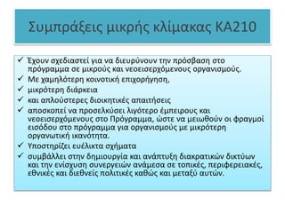 Συμπράξεις μικρής κλίμακας KA210
 Έχουν σχεδιαστεί για να διευρύνουν την πρόσβαση στο
πρόγραμμα σε μικρούς και νεοεισερχόμενους οργανισμούς.
 Με χαμηλότερη κοινοτική επιχορήγηση,
 μικρότερη διάρκεια
 και απλούστερες διοικητικές απαιτήσεις
 αποσκοπεί να προσελκύσει λιγότερο έμπειρους και
νεοεισερχόμενους στο Πρόγραμμα, ώστε να μειωθούν οι φραγμοί
εισόδου στο πρόγραμμα για οργανισμούς με μικρότερη
οργανωτική ικανότητα.
 Υποστηρίζει ευέλικτα σχήματα
 συμβάλλει στην δημιουργία και ανάπτυξη διακρατικών δικτύων
και την ενίσχυση συνεργειών ανάμεσα σε τοπικές, περιφερειακές,
εθνικές και διεθνείς πολιτικές καθώς και μεταξύ αυτών.
 