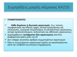 Συμπράξεις μικρής κλίμακας KA210
• ΣΥΜΜΕΤΕΧΟΝΤΕΣ:
 Κάθε δημόσιος ή ιδιωτικός οργανισμός. (π.χ. τοπικές,
περιφερειακές και εθνικές αρχές, κέντρα αναγνώρισης και
επικύρωσης, εμπορικά επιμελητήρια, συνδικαλιστικές οργανώσεις,
κέντρα προσανατολισμού, πολιτιστικές και αθλητικές οργανώσεις).
 περιλαμβάνουν τουλάχιστον δύο οργανισμούς από δύο
διαφορετικά κράτη μέλη της ΕΕ
 Δεν υπάρχει ανώτατος αριθμός συμμετεχόντων οργανισμών
 Όλοι οι συμμετέχοντες οργανισμοί πρέπει να προσδιορίζονται
κατά την υποβολή της αίτησης επιχορήγησης.
 
