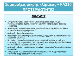Συμπράξεις μικρής κλίμακας – ΚΑ210
ΠΡΟΤΕΡΑΙΟΤΗΤΕΣ
ΤΟΜΕΑΚΕΣ
 Αντιμετώπιση του μαθησιακού μειονεκτήματος, της πρόωρης
εγκατάλειψης του σχολείου και της χαμηλής επάρκειας σε βασικές
δεξιότητες
 Υποστήριξη των εκπαιδευτικών, των διευθυντών σχολείων και άλλων
εκπαιδευτικών επαγγελμάτων
 Ανάπτυξη βασικών ικανοτήτων
 Προώθηση μιας ολοκληρωμένης προσέγγισης για τη διδασκαλία και την
εκμάθηση γλωσσών
 Προώθηση του ενδιαφέροντος και της αριστείας στους τομείς της
επιστήμης, της τεχνολογίας, της μηχανικής και των μαθηματικών (STEM),
και προώθηση της προσέγγισης STE(A)M
 Ανάπτυξη υψηλής ποιότητας συστημάτων προσχολικής εκπαίδευσης και
φροντίδας
 Αναγνώριση των μαθησιακών αποτελεσμάτων για συμμετέχοντες σε
διασυνοριακή μαθησιακή κινητικότητα
 
