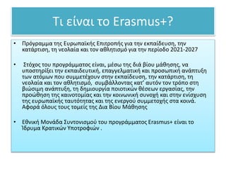 Τι είναι το Erasmus+?
• Πρόγραμμα της Ευρωπαϊκής Επιτροπής για την εκπαίδευση, την
κατάρτιση, τη νεολαία και τον αθλητισμό για την περίοδο 2021-2027
• Στόχος του προγράμματος είναι, μέσω της διά βίου μάθησης, να
υποστηρίξει την εκπαιδευτική, επαγγελματική και προσωπική ανάπτυξη
των ατόμων που συμμετέχουν στην εκπαίδευση, την κατάρτιση, τη
νεολαία και τον αθλητισμό, συμβάλλοντας κατ’ αυτόν τον τρόπο στη
βιώσιμη ανάπτυξη, τη δημιουργία ποιοτικών θέσεων εργασίας, την
προώθηση της καινοτομίας και την κοινωνική συνοχή και στην ενίσχυση
της ευρωπαϊκής ταυτότητας και της ενεργού συμμετοχής στα κοινά.
Αφορά όλους τους τομείς της Δια Βίου Μάθησης
• Εθνική Μονάδα Συντονισμού του προγράμματος Erasmus+ είναι το
Ίδρυμα Κρατικών Υποτροφιών .
 