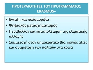 ΠΡΟΤΕΡΑΙΟΤΗΤΕΣ ΤΟΥ ΠΡΟΓΡΑΜΜΑΤΟΣ
ERASMUS+
• Ένταξη και πολυμορφία
• Ψηφιακός μετασχηματισμός
• Περιβάλλον και καταπολέμηση της κλιματικής
αλλαγής
• Συμμετοχή στον δημοκρατικό βίο, κοινές αξίες
και συμμετοχή των πολιτών στα κοινά
 