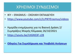 ΧΡΗΣΙΜΟΙ ΣΥΝΔΕΣΜΟΙ
• ΙΚΥ – ERASMUS – ΣΧΟΛΙΚΗ ΕΚΠΑΙΔΕΥΣΗ
• https://www.youtube.com/c/LLPIKYErasmus/videos
• Ημερίδα ενημέρωσης για τη Βασική Δράση 2/
Συμπράξεις Μικρής Κλίμακας 26/10/2021
• https://youtu.be/UtGNS3F-z28
• Οδηγίες Για Συμπλήρωση και Υποβολή Αιτήσεων
 