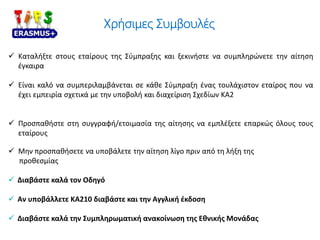 Χρήσιμες Συμβουλές
 Καταλήξτε στους εταίρους της Σύμπραξης και ξεκινήστε να συμπληρώνετε την αίτηση
έγκαιρα
 Είναι καλό να συμπεριλαμβάνεται σε κάθε Σύμπραξη ένας τουλάχιστον εταίρος που να
έχει εμπειρία σχετικά με την υποβολή και διαχείριση Σχεδίων ΚΑ2
 Προσπαθήστε στη συγγραφή/ετοιμασία της αίτησης να εμπλέξετε επαρκώς όλους τους
εταίρους
 Μην προσπαθήσετε να υποβάλετε την αίτηση λίγο πριν από τη λήξη της
προθεσμίας
 Διαβάστε καλά τον Οδηγό
 Αν υποβάλλετε ΚΑ210 διαβάστε και την Αγγλική έκδοση
 Διαβάστε καλά την Συμπληρωματική ανακοίνωση της Εθνικής Μονάδας
 