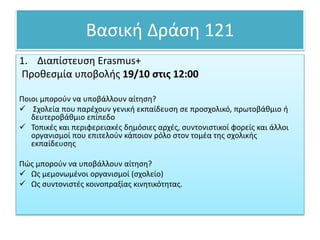 Βασική Δράση 121
1. Διαπίστευση Erasmus+
Προθεσμία υποβολής 19/10 στις 12:00
Ποιοι μπορούν να υποβάλλουν αίτηση?
 Σχολεία που παρέχουν γενική εκπαίδευση σε προσχολικό, πρωτοβάθμιο ή
δευτεροβάθμιο επίπεδο
 Τοπικές και περιφερειακές δημόσιες αρχές, συντονιστικοί φορείς και άλλοι
οργανισμοί που επιτελούν κάποιον ρόλο στον τομέα της σχολικής
εκπαίδευσης
Πώς μπορούν να υποβάλλουν αίτηση?
 Ως μεμονωμένοι οργανισμοί (σχολείο)
 Ως συντονιστές κοινοπραξίας κινητικότητας.
 