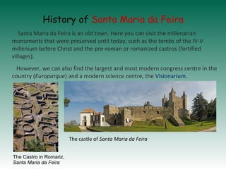 History of Santa Maria da Feira
Santa Maria da Feira is an old town. Here you can visit the millenarian
monuments that wer...