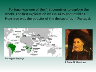 Portugal was one of the first countries to explore the
world. The first exploration was in 1415 and Infante D.
Henrique wa...