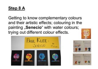 Step 8 A
Getting to know complementary colours
and their artistic effects; colouring in the
painting „Senecio“ with water colours;
trying out different colour effects.
 