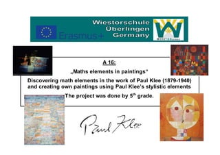 A 16:
„Maths elements in paintings“
Discovering math elements in the work of Paul Klee (1879-1940)
and creating own paintings using Paul Klee’s stylistic elements
The project was done by 5th
grade.
 