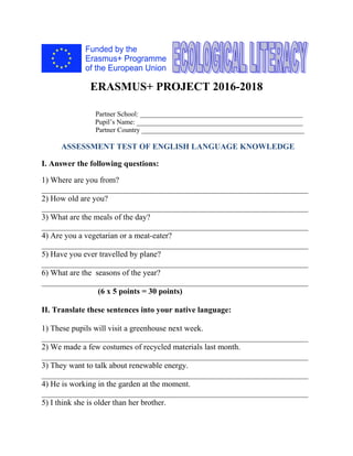 ERASMUS+ PROJECT 2016-2018
Partner School: _______________________________________________
Pupil’s Name: ________________________________________________
Partner Country _______________________________________________
ASSESSMENT TEST OF ENGLISH LANGUAGE KNOWLEDGE
I. Answer the following questions:
1) Where are you from?
__________________________________________________________________
2) How old are you?
__________________________________________________________________
3) What are the meals of the day?
__________________________________________________________________
4) Are you a vegetarian or a meat-eater?
__________________________________________________________________
5) Have you ever travelled by plane?
__________________________________________________________________
6) What are the seasons of the year?
__________________________________________________________________
(6 x 5 points = 30 points)
II. Translate these sentences into your native language:
1) These pupils will visit a greenhouse next week.
__________________________________________________________________
2) We made a few costumes of recycled materials last month.
__________________________________________________________________
3) They want to talk about renewable energy.
__________________________________________________________________
4) He is working in the garden at the moment.
__________________________________________________________________
5) I think she is older than her brother.
 