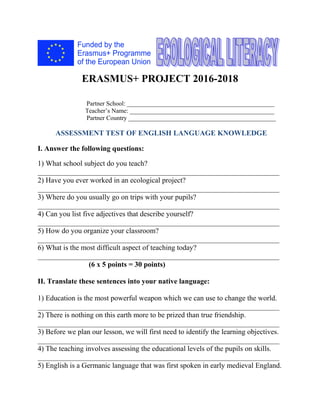 ERASMUS+ PROJECT 2016-2018
Partner School: _______________________________________________
Teacher’s Name: ______________________________________________
Partner Country _______________________________________________
ASSESSMENT TEST OF ENGLISH LANGUAGE KNOWLEDGE
I. Answer the following questions:
1) What school subject do you teach?
__________________________________________________________________
2) Have you ever worked in an ecological project?
__________________________________________________________________
3) Where do you usually go on trips with your pupils?
__________________________________________________________________
4) Can you list five adjectives that describe yourself?
__________________________________________________________________
5) How do you organize your classroom?
__________________________________________________________________
6) What is the most difficult aspect of teaching today?
__________________________________________________________________
(6 x 5 points = 30 points)
II. Translate these sentences into your native language:
1) Education is the most powerful weapon which we can use to change the world.
__________________________________________________________________
2) There is nothing on this earth more to be prized than true friendship.
__________________________________________________________________
3) Before we plan our lesson, we will first need to identify the learning objectives.
__________________________________________________________________
4) The teaching involves assessing the educational levels of the pupils on skills.
__________________________________________________________________
5) English is a Germanic language that was first spoken in early medieval England.
 