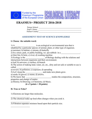 ERASMUS+ PROJECT 2016-2018
Partner School: _______________________________________________
Pupil’s Name: ________________________________________________
Partner Country _______________________________________________
ASSESSMENT TEST OF SCIENCE KNOWLEDGE
I. Choose the suitable word:
1) A ___________________ is an ecological or environmental area that is
inhabited by a particular species of animal, plant, or other type of organism.
a) moisture; b) habitat; c) stream; d) butterfly
2) In a street, park, or public building, we put rubbish in a __________________.
a) litter bin; b) hole; c) river; d) washing machine
3) Ecology is the __________________ of Biology dealing with the relations and
interactions between organisms and their environment.
a) leaf; b) universe; c) surface; d) branch
4) The action of making land, water, air, etc., dirty and not safe or suitable to use is
called _____________________.
a) review; b) pollution; c) exposure; d) spreading
5) Let’s keep the ________________ and make new plants grow.
a) seeds; b) gloves; c) stems; d) arrows.
6) We know that ________________________ studies the composition, structure,
properties and change of matter.
a) History; b) Drawing; c) Chemistry; d) Music.
(6 x 5 points = 30 points)
II. True or False?
1) Electrons are larger than molecules.
__________________
2) The chemical make up food often changes when you cook it.
__________________
3) Filtration separates mixtures based upon their particle size.
__________________
 