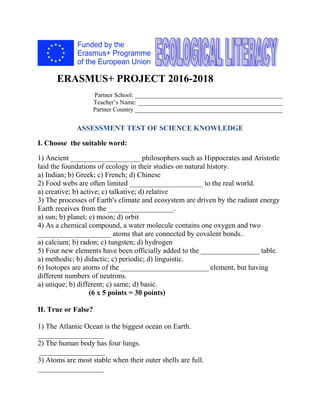 ERASMUS+ PROJECT 2016-2018
Partner School: _______________________________________________
Teacher’s Name: ______________________________________________
Partner Country _______________________________________________
ASSESSMENT TEST OF SCIENCE KNOWLEDGE
I. Choose the suitable word:
1) Ancient ___________________ philosophers such as Hippocrates and Aristotle
laid the foundations of ecology in their studies on natural history.
a) Indian; b) Greek; c) French; d) Chinese
2) Food webs are often limited ____________________ to the real world.
a) creative; b) active; c) talkative; d) relative
3) The processes of Earth's climate and ecosystem are driven by the radiant energy
Earth receives from the __________________.
a) sun; b) planet; c) moon; d) orbit
4) As a chemical compound, a water molecule contains one oxygen and two
____________________ atoms that are connected by covalent bonds..
a) calcium; b) radon; c) tungsten; d) hydrogen
5) Four new elements have been officially added to the ________________ table.
a) methodic; b) didactic; c) periodic; d) linguistic.
6) Isotopes are atoms of the ________________________ element, but having
different numbers of neutrons.
a) unique; b) different; c) same; d) basic.
(6 x 5 points = 30 points)
II. True or False?
1) The Atlantic Ocean is the biggest ocean on Earth.
__________________
2) The human body has four lungs.
__________________
3) Atoms are most stable when their outer shells are full.
__________________
 