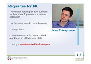 Requisites for NE
• have been running an own business
for less than 3 years at the time of
application

• or have a project to run a business

• no age limits
                                         New Entrepreneur
• have a residence for more than 6
months in an EU Member State

• having a substantiated business plan
 