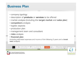 Business Plan

 •   company typology
 •   description of products or services to be offered
 •   market analysis (including the target market and sales plan)
 •   competitors analysis
             tit      l i
 •   logistic aspects
 •   production plan
 •   management team and consultant
 •   risks analysis
 •   financial plan
 (including estimated expenses and income of the following 2 years and a break
 even analysis)
           y
 