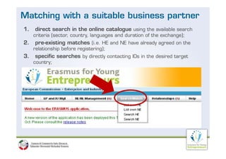 Matching with a suitable business partner
1.   direct search in the online catalogue using the available search
     criteria (sector, country, languages and duration of the exchange);
2.
2    pre existing
     pre-existing matches (i e HE and NE have already agreed on the
                          (i.e.
     relationship before registering);
3.   specific searches by directly contacting IOs in the desired target
     country;
 