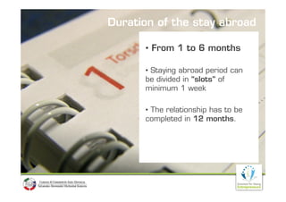 Duration of the stay abroad

      • From 1 to 6 months

      • Staying abroad period can
      be divided in “slots” of
      minimum 1 week

      • The relationship has to be
      completed in 12 months.
 