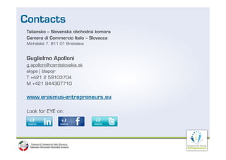 Contacts
 Taliansko – Slovenská obchodná komora
 Camera di Commercio Italo – Slovacca
 Michalská 7 811 01 Bratislava
           7,



 Guglielmo Apolloni
 g.apolloni@camitslovakia.sk
 skype | blapojr
 T +421 2 59103704
 M +421 944307710


 www.erasmus entrepreneurs.eu
 www.erasmus-entrepreneurs.eu

 Look for EYE on:
 