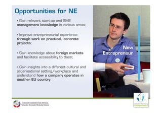 Opportunities for NE
• Gain relevant start-up and SME
management knowledge in various areas;

• Improve entrepreneurial experience
through work on practical, concrete
projects;
                                                        New
• Gain knowledge about foreign markets          Entrepreneur
and facilitate accessibility to them;

• Gain insights into a different cultural and
organisational setting/workplace and
      i i     l     i /      k l       d
understand how a company operates in
another EU country;
 
