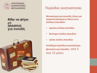 Περίοδος κινητικότητας 
Μετακίνηση για σπουδές ή/και για 
πρακτική άσκηση σε όλους τους 
κύκλους σπουδών: 
• πρώτος κύκλος σπουδών 
• δεύτερος κύκλος σπουδών 
• τρίτος κύκλος σπουδών 
Επιλέξιμη περίοδος κινητικότητας 
φοιτητών για σπουδές: από 3 
έως 12 μήνες 
 