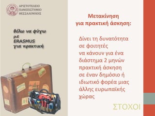 Μετακίνηση 
για πρακτική άσκηση: 
Δίνει τη δυνατότητα 
σε φοιτητές 
να κάνουν για ένα 
διάστημα 2 μηνών 
πρακτική άσκηση 
σε έναν δημόσιο ή 
ιδιωτικό φορέα μιας 
άλλης ευρωπαϊκής 
χώρας 
ΣΤΟΧΟΙ 
 