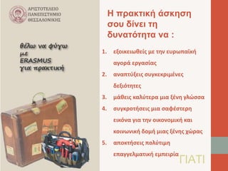 Η πρακτική άσκηση 
σου δίνει τη 
δυνατότητα να : 
1. εξοικειωθείς με την ευρωπαϊκή 
αγορά εργασίας 
2. αναπτύξεις συγκεκριμένες 
δεξιότητες 
3. μάθεις καλύτερα μια ξένη γλώσσα 
4. συγκροτήσεις μια σαφέστερη 
εικόνα για την οικονομική και 
κοινωνική δομή μιας ξένης χώρας 
5. αποκτήσεις πολύτιμη 
επαγγελματική εμπειρίαΓΙΑΤΙ 
 