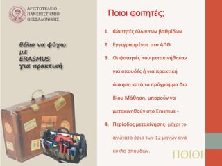 Ποιοι φοιτητές; 
1. Φοιτητές όλων των βαθμίδων 
ΠΟΙΟΙ 
2. Εγγεγραμμένοι στο ΑΠΘ 
3. Οι φοιτητές που μετακινήθηκαν 
για σπουδές ή για πρακτική 
άσκηση κατά το πρόγραμμα Δια 
Βίου Μάθηση, μπορούν να 
μετακινηθούν στο Erasmus + 
4. Περίοδος μετακίνησης: μέχρι το 
ανώτατο όριο των 12 μηνών ανά 
κύκλο σπουδών. 
 