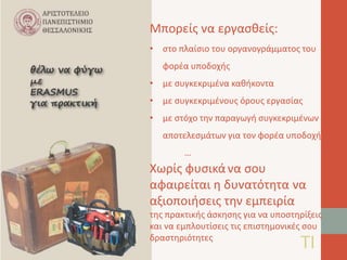 Μπορείς να εργασθείς: 
• στο πλαίσιο του οργανογράμματος του 
φορέα υποδοχής 
• με συγκεκριμένα καθήκοντα 
• με συγκεκριμένους όρους εργασίας 
• με στόχο την παραγωγή συγκεκριμένων 
αποτελεσμάτων για τον φορέα υποδοχής 
… 
Χωρίς φυσικά να σου 
αφαιρείται η δυνατότητα να 
αξιοποιήσεις την εμπειρία 
της πρακτικής άσκησης για να υποστηρίξεις 
και να εμπλουτίσεις τις επιστημονικές σου 
δραστηριότητες ΤΙ 
 