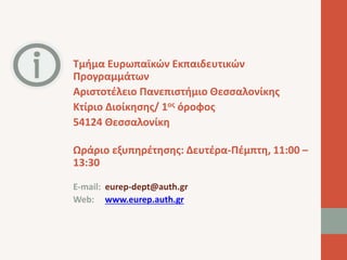 Τμήμα Ευρωπαϊκών Εκπαιδευτικών 
Προγραμμάτων 
Αριστοτέλειο Πανεπιστήμιο Θεσσαλονίκης 
Κτίριο Διοίκησης/ 1ος όροφος 
54124 Θεσσαλονίκη 
Ωράριο εξυπηρέτησης: Δευτέρα-Πέμπτη, 11:00 – 
13:30 
E-mail: eurep-dept@auth.gr 
Web: www.eurep.auth.gr 
 