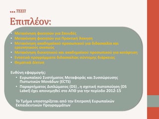 ...ΤΕΕΠ 
Επιπλέον: 
• Μετακίνηση φοιτητών για Σπουδές 
• Μετακίνηση φοιτητών για Πρακτική Άσκηση 
• Μετακίνηση ακαδημαϊκού προσωπικού για διδασκαλία και 
ερευνητικούς σκοπούς 
• Μετακίνηση διοικητικού και ακαδημαϊκού προσωπικού για κατάρτιση 
• Εντατικά προγράμματα διδασκαλίας σύντομης διάρκειας 
• Θεματικά Δίκτυα 
Ευθύνη εφαρμογής: 
• Ευρωπαϊκού Συστήματος Μεταφοράς και Συσσώρευσης 
Πιστωτικών Μονάδων (ECTS) 
• Παραρτήματος Διπλώματος (DS) , η σχετική πιστοποίηση (DS 
Label) έχει απονεμηθεί στο ΑΠΘ για την περίοδο 2012-15 
Το Τμήμα υποστηρίζεται από την Επιτροπή Ευρωπαϊκών 
Εκπαιδευτικών Προγραμμάτων 
 