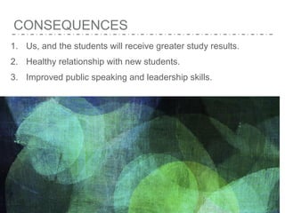 CONSEQUENCES
1. Us, and the students will receive greater study results.
2. Healthy relationship with new students.
3. Improved public speaking and leadership skills.
 