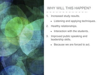 WHY WILL THIS HAPPEN?
1. Increased study results.
● Listening and applying techniques.
2. Healthy relationships.
● Interaction with the students.
3. Improved public speaking and
leadership skills.
● Because we are forced to act.
 