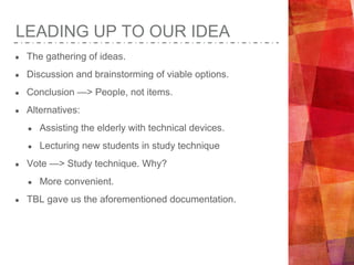 LEADING UP TO OUR IDEA
● The gathering of ideas.
● Discussion and brainstorming of viable options.
● Conclusion —> People, not items.
● Alternatives:
● Assisting the elderly with technical devices.
● Lecturing new students in study technique
● Vote —> Study technique. Why?
● More convenient.
● TBL gave us the aforementioned documentation.
 