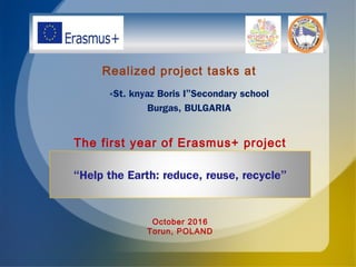 «St. knyaz Boris I”Secondary school
Burgas, BULGARIA
“Help the Earth: reduce, reuse, recycle”
Realized project tasks at
The first year of Erasmus+ project
October 2016
Torun, POLAND
 