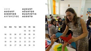 SU     MO     TU     WE     TH     FR     SA
                                 01    02    03
 04     05     06      07      08      09      10
 11       12      13      14      15      16      17
 18       19      20      21      22      23      24
 25       26      27     28     29    30    31
2 0 1 9
A U G U S T
S I E R P I E Ń
Α Υ Γ Ο Υ Σ Τ Ο Σ
A U G U S T
A Ğ U S T O S
R U G P J Ū T I S
A G O S T O
 