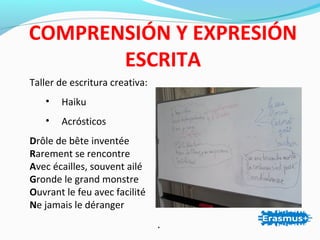 Taller de escritura creativa:
• Haiku
• Acrósticos
Drôle de bête inventée
Rarement se rencontre
Avec écailles, souvent ailé
Gronde le grand monstre
Ouvrant le feu avec facilité
Ne jamais le déranger
.
COMPRENSIÓN Y EXPRESIÓN
ESCRITA
 