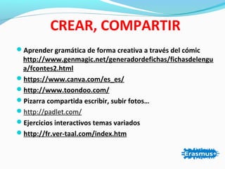 CREAR, COMPARTIR
Aprender gramática de forma creativa a través del cómic
http://www.genmagic.net/generadordefichas/fichasdelengu
a/fcontes2.html
https://www.canva.com/es_es/
http://www.toondoo.com/
Pizarra compartida escribir, subir fotos…
http://padlet.com/
Ejercicios interactivos temas variados
http://fr.ver-taal.com/index.htm
 