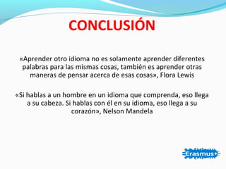 CONCLUSIÓN
«Aprender otro idioma no es solamente aprender diferentes
palabras para las mismas cosas, también es aprender otras
maneras de pensar acerca de esas cosas», Flora Lewis
«Si hablas a un hombre en un idioma que comprenda, eso llega
a su cabeza. Si hablas con él en su idioma, eso llega a su
corazón», Nelson Mandela
 