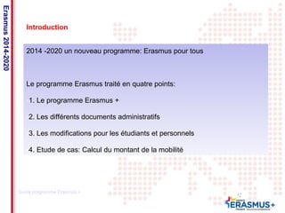 Date: in 12 pts 
Introduction 
2014 -2020 un nouveau programme: Erasmus pour tous 
Le programme Erasmus traité en quatre points: 
-1. Le programme Erasmus + 
-2. Les différents documents administratifs 
-3. Les modifications pour les étudiants et personnels 
-4. Etude de cas: Calcul du montant de la mobilité 
Erasmus 2014-2020 
Guide programme Erasmus + 
 
