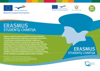 ERASMUS
STUDENTŲ CHARTĲA
Erasmus studento statusas suteikiamas Erasmus programos
kriterĳus atitinkantiems studentams, universiteto* atrinktiems
ir siunčiamiems nustatytą laiką studĳuoti reikalavimus
atitinkančiame užsienio universitete partneryje arba atlikti
praktiką įmonėje ar kitoje atitinkamoje organizacĳoje užsienyje.
Universitetai, norintys dalyvauti studentų judumo programose,
privalo priimti Europos Komisĳos patvirtintą Erasmus universitetų
chartĳą. Universitetai, siunčiantys studentus į užsienį atlikti
praktikos, privalo priimti išplėstinę Erasmus universitetų chartĳą,
                                                                             ERASMUS
kurioje nustatytos su praktika susĳusios teisės ir pareigos.              STUDENTŲ CHARTĲA
*Universitetas – bet kokio tipo aukštojo mokslo institucija,
kuri pagal nacionalinės teisės aktus arba praktiką teikia pripažįstamus
mokslo laipsnius ar kitą aukštojo mokslo lygmens kvalifikaciją ir vykdo
profesinį švietimą arba mokymą aukštojo mokslo lygiu.
 