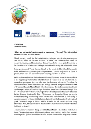 1
2nd
Interview
“Byzantine Music”
-Where do we teach Byzantine Music in our country (Greece)? How the students
understand this kind of music?
-Thank you very much for the invitation concerning an interview in your program.
First of all, there are faculties at each Cathedral, the conservatories. From the
conservatories, you could obtain a first degree which helps you to go to University. In
the Universities in Greece, there are departments in which they teach Byzantine Music.
At the prefecture of Viotia, Greece, I teach at the Music Middle School (Gymnasio),
which is situated in Agios Georgios (village of Viotia). It is the only school in Viotia. In
general, there are a few teachers who are teaching this kind of music.
As far as the question how the students understand Byzantine Music is concerned now.
In the beginning, students find it hard to learn it, because they are familiar with the
notes of the pentagram since our education has European orientation. Therefore, the
notes of Byzantine music are difficult and strange for them. The goal for the education
of Byzantine Music in Music Middle Schools is to make the students understand that it
consists a part of our cultural heritage. Byzantine Music has written manuscripts from
the 10th
century. Important Greek people know about Byzantine Music are Theofanis
Karikis, Ioannis Koukouzelis ,Piter Peloponisios etc. Byzantine Music has special
manner of spelling and reading. These are the basic elements of B.M. that we try to
teach the students of Music Middle School. Except from the Byzantine Music we teach
greek traditional songs at Music Middle Schools. But of course we have many
difficulties. Also , I have to mentionthatByzantine Musichas the rhymeof “octoethos”
(in Greek: οκτώηχος).
I would also say some more things about the Music Middle School of the prefecture of
Viotia. We explain students all things mentioned before, so they realize they consist a
part of a perfect system of the Music Middle School, which means they know there is a
 