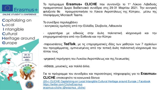 Το πρόγραμμα Erasmus+ CLICHE που συντονίζει το 1ο Λύκειο Λιβαδειάς
πραγματοποιεί 3μερο διαδικτυακό συνέδριο στις 29-31 Μαρτίου 2021. Την κεντρική
φιλοξενία θα πραγματοποιήσει το Λύκειο Ακροπόλεως της Κύπρου, μέσω της
πλατφόρμας Microsoft Teams.
Το συνέδριο περιλαμβάνει
- κεντρικούς ομιλητές από την Ελλάδα, Σλοβενία, Λιθουανία
- εργαστήρια με ειδικούς στην άυλη πολιτιστική κληρονομιά και την
επιχειρηματικότητα από την Εσθονία και την Κύπρο
-παρουσιάσεις TedTalk, με τις επιχειρηματικές ιδέες των μαθητών των 7 σχολείων
του προγράμματος, εμπνευσμένες από την τοπική άυλη πολιτιστική κληρονομιά του
τόπου τους
-ψηφιακή περιήγηση του Λυκείου Ακροπόλεως και της Λευκωσίας
-videos, μουσικές, και πολλά άλλα.
Για το πρόγραμμα του συνεδρίου και περισσότερες πληροφορίες για το Erasmus+
CLICHE επισκεφτείτε τα κοινωνικά δίκτυα
(20+) CLICHE Capitalizing on Local Intangible Cultural Heritage around Europe | Facebook
https://twitter.com/ClicheErasmus
erasmus+cliche (@erasmus_cliche)
 