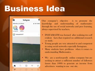 Business Idea
Our company’s objective is to promote the
knowledge and understanding of mathematics
through the use of social networks and peer learning,
always supervised by teachers.
 INSTAMATH was formed after realizing two self
evident facts that required no additional research
or study.
 Young people are very attracted to and competent
in using social networks especially Instagram.
 Many students have problems when it comes to
understanding Mathematics.
 We are a not-for-profit online company but are
seeking to attract a sufficient number of followers
(more than 1000) to generate an income from
advertisers wanting to use our site.
 